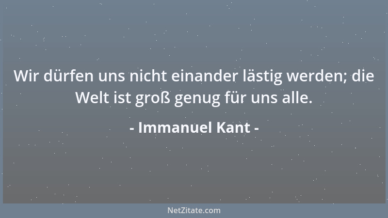 Immanuel Kant - Wir dürfen uns nicht einander lästig werden; die Welt ist groß genug für uns alle....