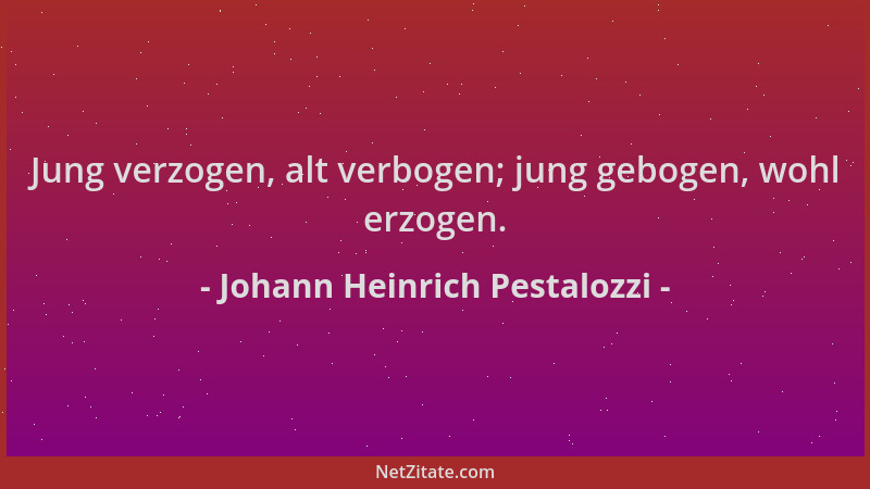 Johann Heinrich Pestalozzi - Jung verzogen, alt verbogen; jung gebogen, wohl erzogen....