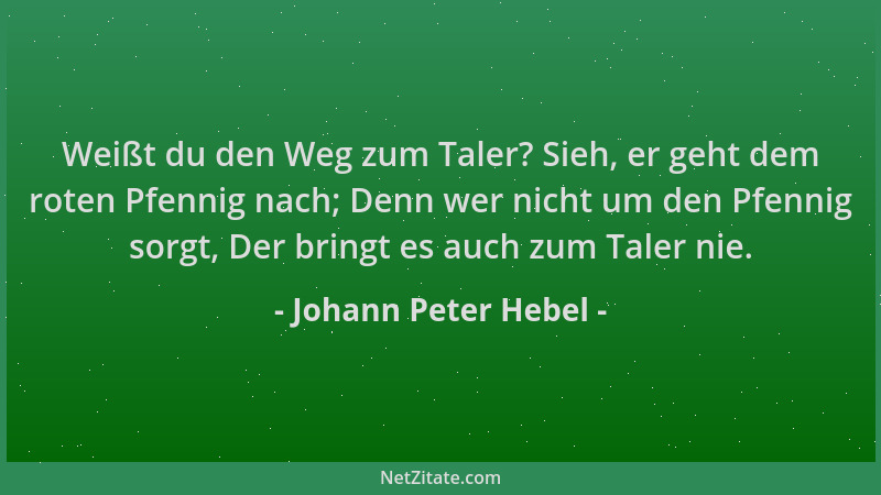 Johann Peter Hebel - Weißt du den Weg zum Taler? Sieh, er geht dem roten Pfennig nach; Denn wer nicht um den Pfennig sorgt,...