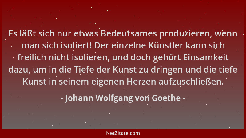 Johann Wolfgang von Goethe - Es läßt sich nur etwas Bedeutsames produzieren, wenn man sich isoliert! Der einzelne Künstler...