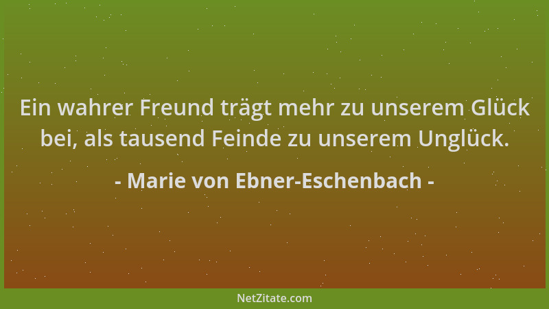 Marie von Ebner-Eschenbach - Ein wahrer Freund trägt mehr zu unserem Glück bei, als tausend Feinde zu unserem Unglück....