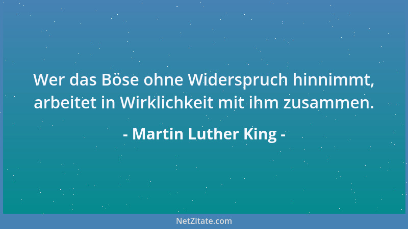 Martin Luther King - Wer das Böse ohne Widerspruch hinnimmt, arbeitet in Wirklichkeit mit ihm zusammen....