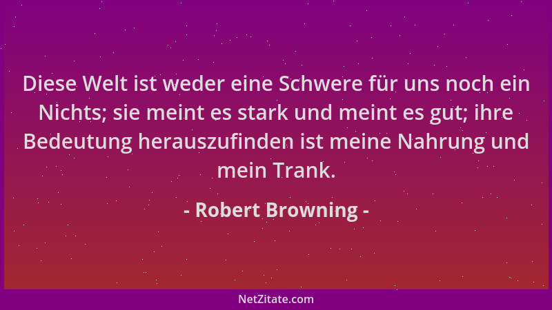 Robert Browning - Diese Welt ist weder eine Schwere für uns noch ein Nichts; sie meint es stark und meint es gut; ihre Bede...