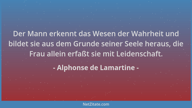Alphonse de Lamartine - Der Mann erkennt das Wesen der Wahrheit und bildet sie aus dem Grunde seiner Seele heraus, die Frau...