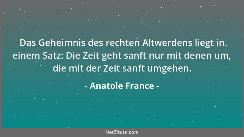Anatole France - Das Geheimnis des rechten Altwerdens liegt in einem Satz: Die Zeit geht sanft nur mit denen um, die mit de...