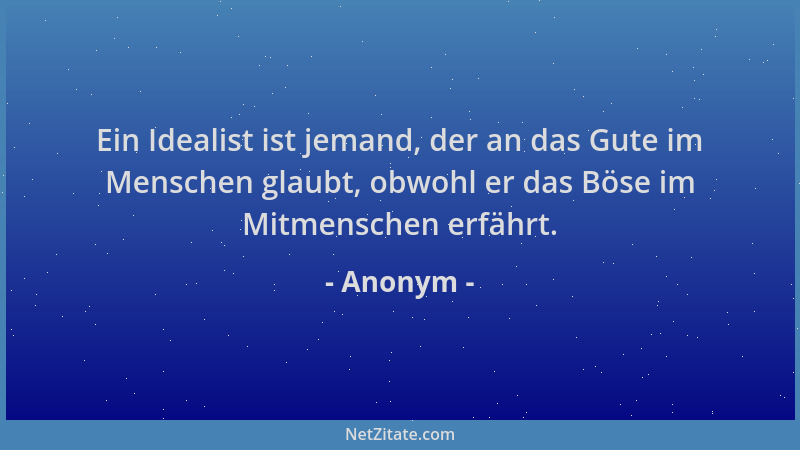 Anonym - Ein Idealist ist jemand, der an das Gute im Menschen glaubt, obwohl er das Böse im Mitmenschen erfährt....