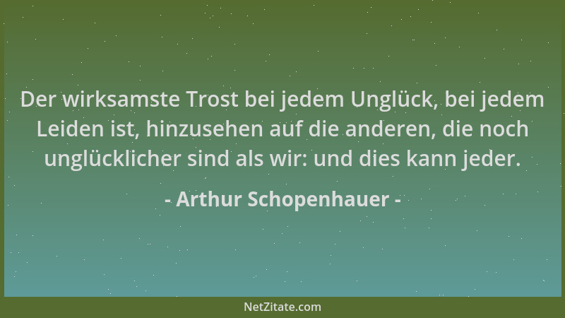 Arthur Schopenhauer - Der wirksamste Trost bei jedem Unglück, bei jedem Leiden ist, hinzusehen auf die anderen, die noch un...