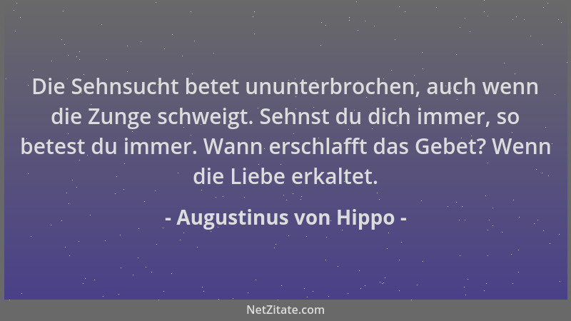 Augustinus von Hippo - Die Sehnsucht betet ununterbrochen, auch wenn die Zunge schweigt. Sehnst du dich immer, so betest du...