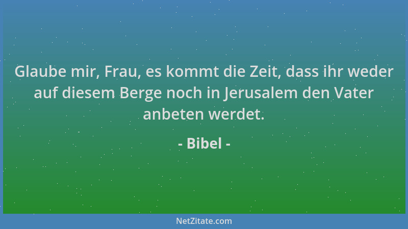 Bibel - Glaube mir, Frau, es kommt die Zeit, dass ihr weder auf diesem Berge noch in Jerusalem den Vater anbeten werdet....