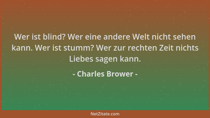 Charles Brower - Wer ist blind? Wer eine andere Welt nicht sehen kann. Wer ist stumm? Wer zur rechten Zeit nichts Liebes sa...