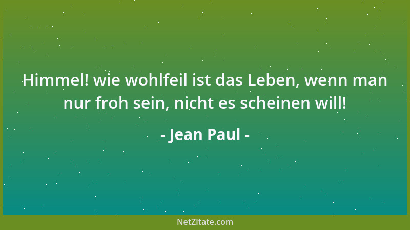 Jean Paul - Himmel! wie wohlfeil ist das Leben, wenn man nur froh sein, nicht es scheinen will!...