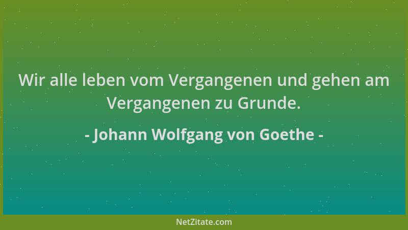 Johann Wolfgang von Goethe - Wir alle leben vom Vergangenen und gehen am Vergangenen zu Grunde....