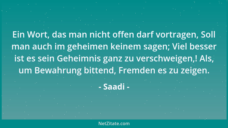 Saadi - Ein Wort, das man nicht offen darf vortragen, Soll man auch im geheimen keinem sagen; Viel besser ist es sein Gehei...