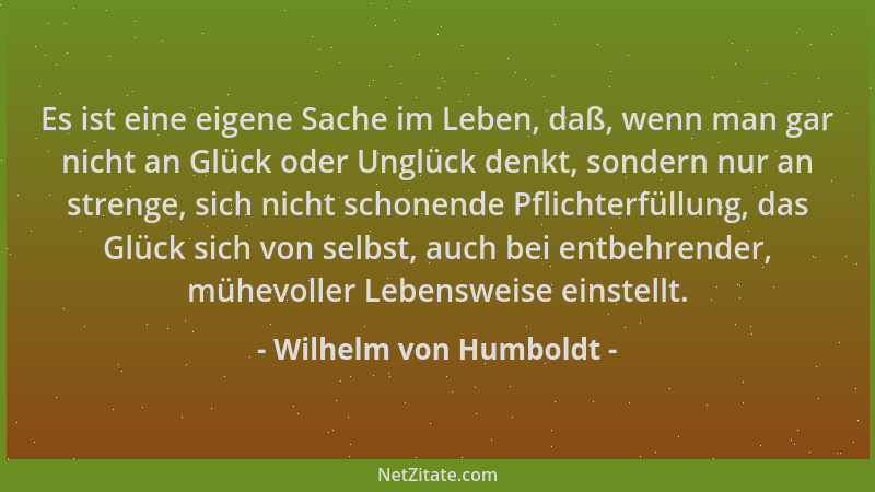 Wilhelm von Humboldt - Es ist eine eigene Sache im Leben, daß, wenn man gar nicht an Glück oder Unglück denkt, sondern nur...