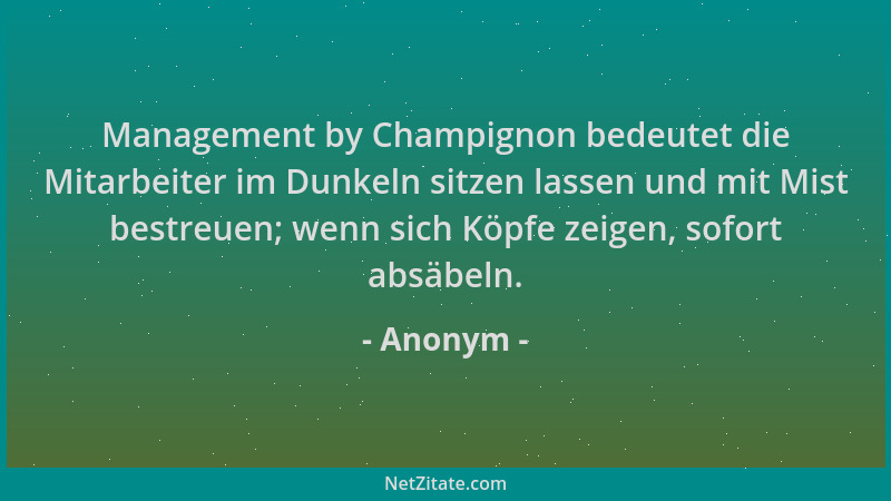 Anonym - Management by Champignon bedeutet die Mitarbeiter im Dunkeln sitzen lassen und mit Mist bestreuen; wenn sich Köpfe...
