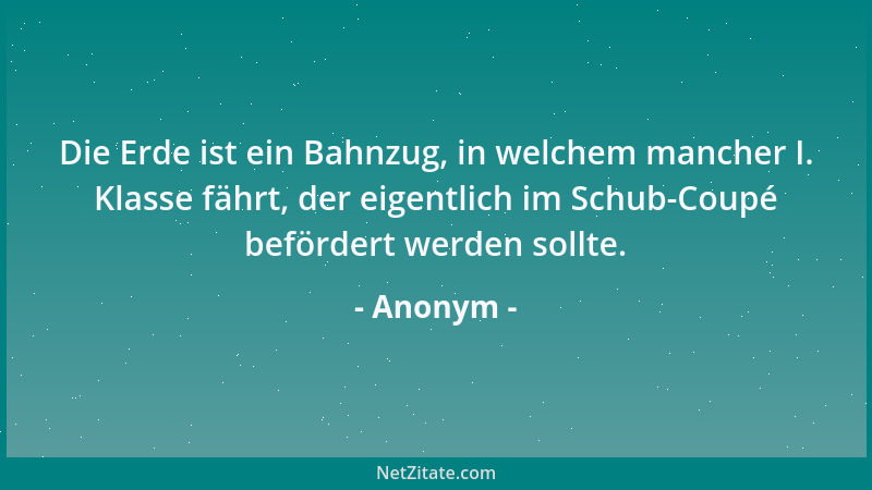 Anonym - Die Erde ist ein Bahnzug, in welchem mancher I. Klasse fährt, der eigentlich im Schub-Coupé befördert werden sollt...