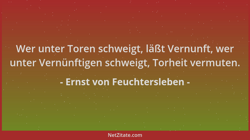 Ernst von Feuchtersleben - Wer unter Toren schweigt, läßt Vernunft, wer unter Vernünftigen schweigt, Torheit vermuten....