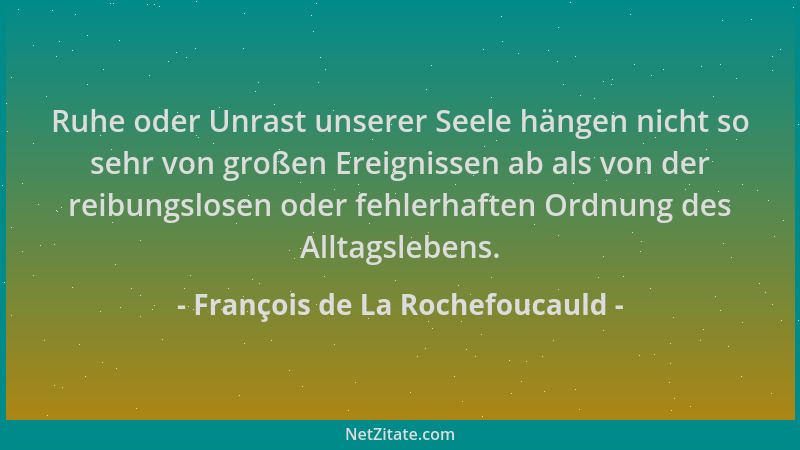 François de La Rochefoucauld - Ruhe oder Unrast unserer Seele hängen nicht so sehr von großen Ereignissen ab als von der re...