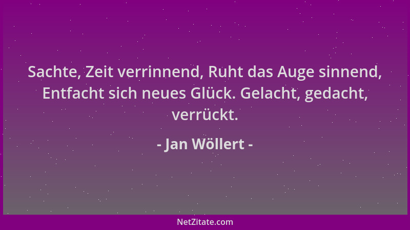 Jan Wöllert - Sachte, Zeit verrinnend, Ruht das Auge sinnend, Entfacht sich neues Glück. Gelacht, gedacht, verrückt....