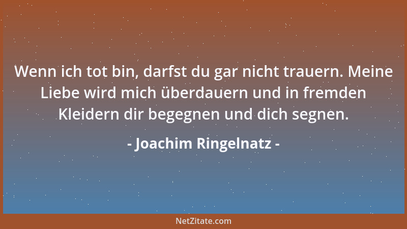 Joachim Ringelnatz - Wenn ich tot bin, darfst du gar nicht trauern. Meine Liebe wird mich überdauern und in fremden Kleider...