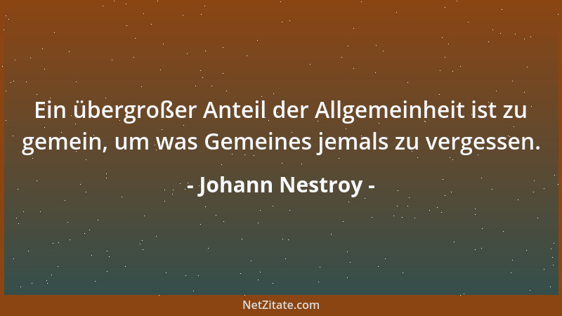 Johann Nestroy - Ein übergroßer Anteil der Allgemeinheit ist zu gemein, um was Gemeines jemals zu vergessen....