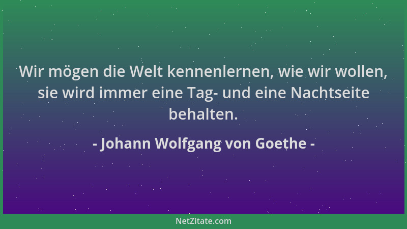 Johann Wolfgang von Goethe - Wir mögen die Welt kennenlernen, wie wir wollen, sie wird immer eine Tag- und eine Nachtseite...