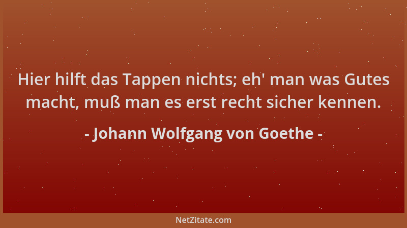 Johann Wolfgang von Goethe - Hier hilft das Tappen nichts; eh ' man was Gutes macht, muß man es erst recht sicher kennen....