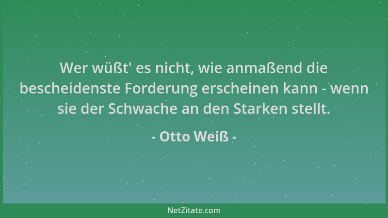 Otto Weiß - Wer wüßt ' es nicht, wie anmaßend die bescheidenste Forderung erscheinen kann - wenn sie der Schwache an den Sta...