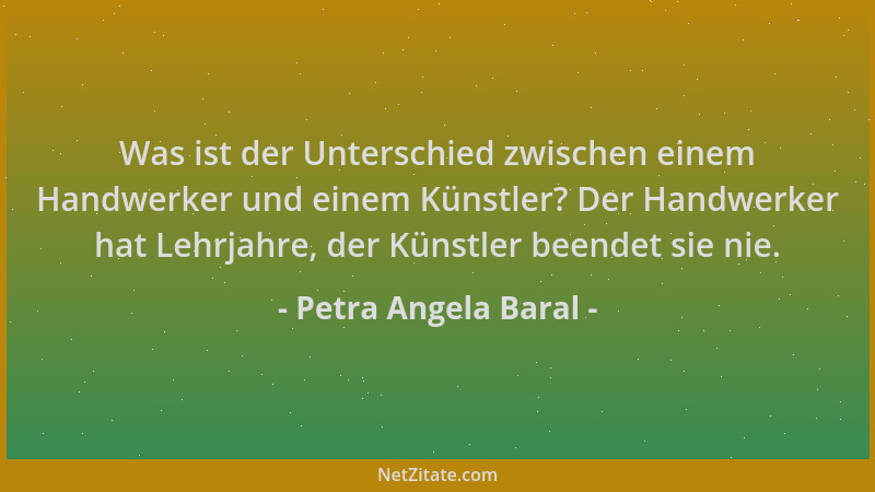 Petra Angela Baral - Was ist der Unterschied zwischen einem Handwerker und einem Künstler? Der Handwerker hat Lehrjahre, de...