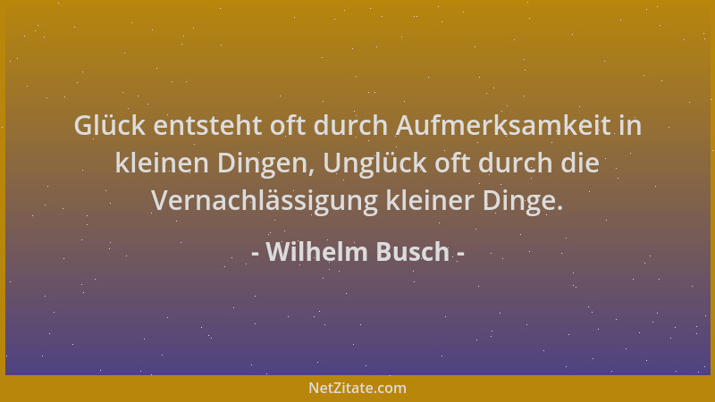 Wilhelm Busch - Glück entsteht oft durch Aufmerksamkeit in kleinen Dingen, Unglück oft durch die Vernachlässigung kleiner D...