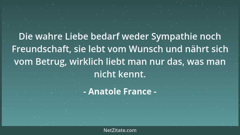 Anatole France - Die wahre Liebe bedarf weder Sympathie noch Freundschaft, sie lebt vom Wunsch und nährt sich vom Betrug, w...