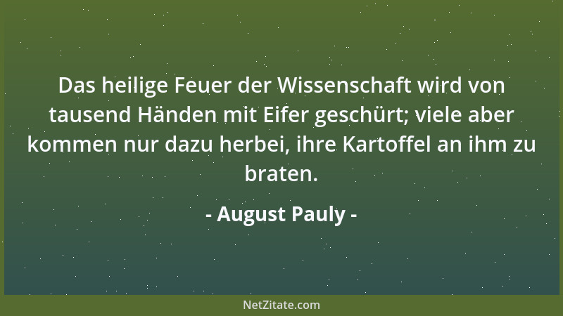 August Pauly - Das heilige Feuer der Wissenschaft wird von tausend Händen mit Eifer geschürt; viele aber kommen nur dazu he...
