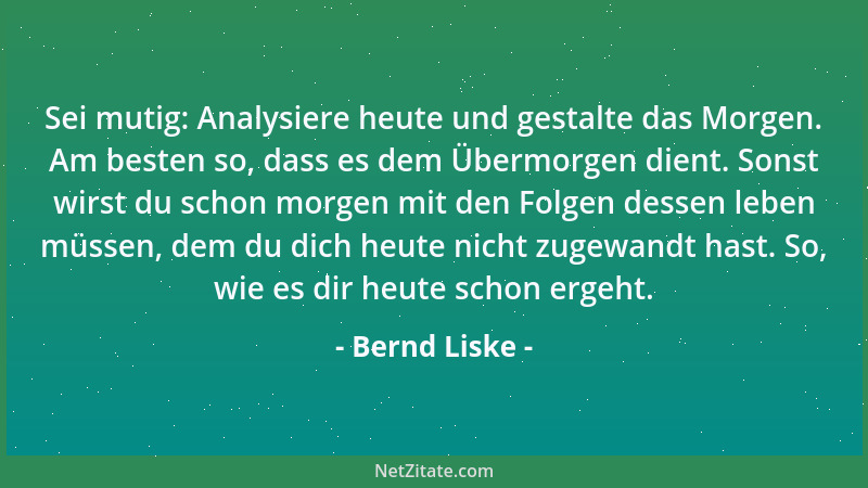 Bernd Liske - Sei mutig: Analysiere heute und gestalte das Morgen. Am besten so, dass es dem Übermorgen dient. Sonst wirst...