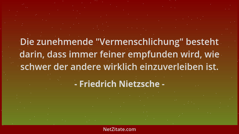 Friedrich Nietzsche - Die zunehmende  "Vermenschlichung " besteht darin, dass immer feiner empfunden wird, wie schwer der and...