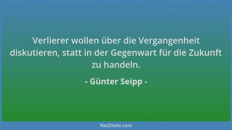Günter Seipp - Verlierer wollen über die Vergangenheit diskutieren, statt in der Gegenwart für die Zukunft zu handeln....