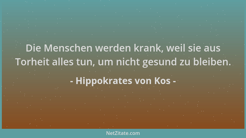 Hippokrates von Kos - Die Menschen werden krank, weil sie aus Torheit alles tun, um nicht gesund zu bleiben....