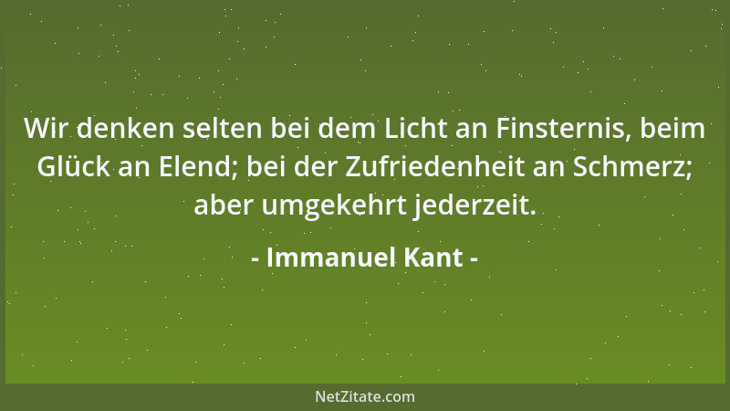 Immanuel Kant - Wir denken selten bei dem Licht an Finsternis, beim Glück an Elend; bei der Zufriedenheit an Schmerz; aber...