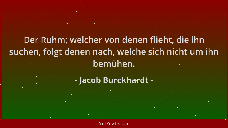 Jacob Burckhardt - Der Ruhm, welcher von denen flieht, die ihn suchen, folgt denen nach, welche sich nicht um ihn bemühen....