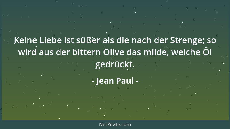 Jean Paul - Keine Liebe ist süßer als die nach der Strenge; so wird aus der bittern Olive das milde, weiche Öl gedrückt....