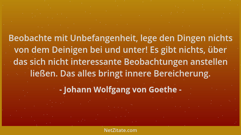 Johann Wolfgang von Goethe - Beobachte mit Unbefangenheit, lege den Dingen nichts von dem Deinigen bei und unter! Es gibt n...