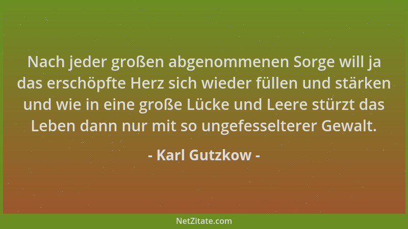 Karl Gutzkow - Nach jeder großen abgenommenen Sorge will ja das erschöpfte Herz sich wieder füllen und stärken und wie in e...
