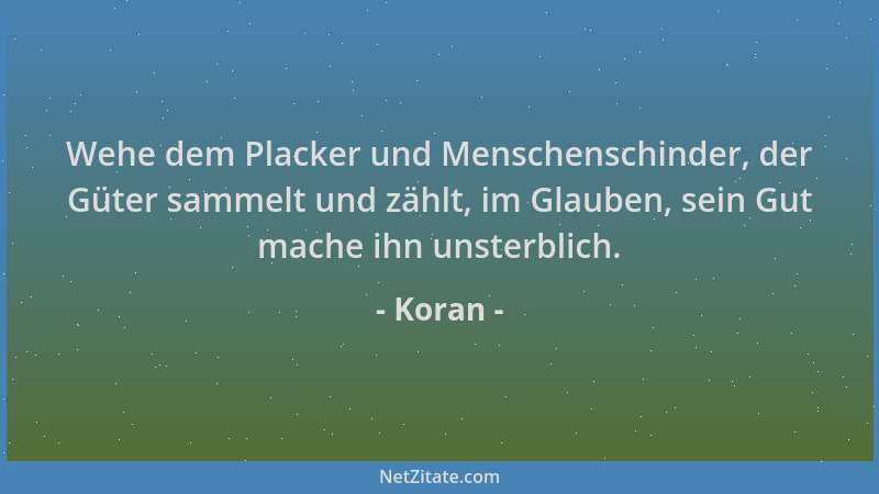 Koran - Wehe dem Placker und Menschenschinder, der Güter sammelt und zählt, im Glauben, sein Gut mache ihn unsterblich....