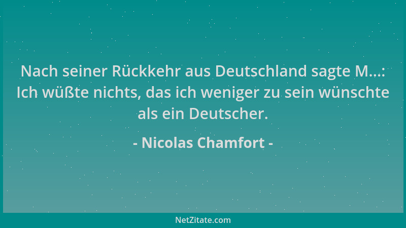 Nicolas Chamfort - Nach seiner Rückkehr aus Deutschland sagte M...: Ich wüßte nichts, das ich weniger zu sein wünschte als...