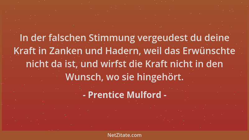 Prentice Mulford - In der falschen Stimmung vergeudest du deine Kraft in Zanken und Hadern, weil das Erwünschte nicht da is...
