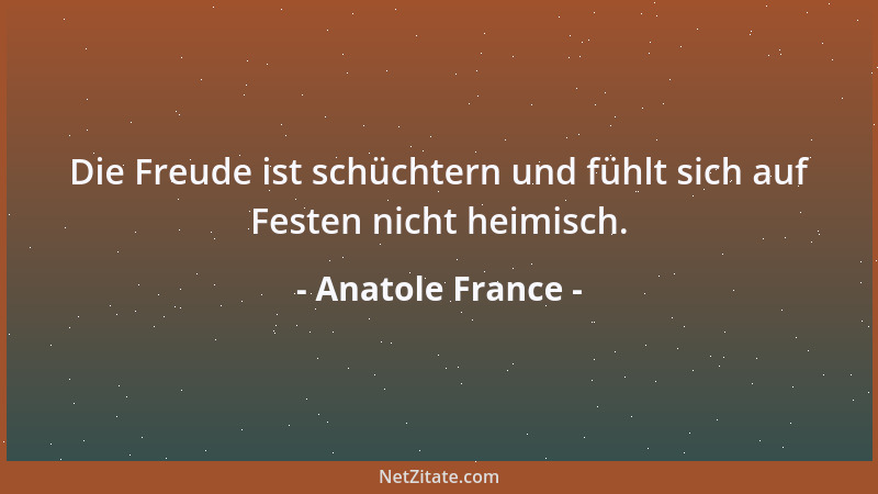 Anatole France - Die Freude ist schüchtern und fühlt sich auf Festen nicht heimisch....