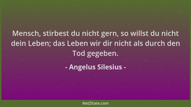 Angelus Silesius - Mensch, stirbest du nicht gern, so willst du nicht dein Leben; das Leben wir dir nicht als durch den Tod...