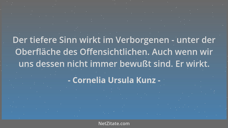 Cornelia Ursula Kunz - Der tiefere Sinn wirkt im Verborgenen - unter der Oberfläche des Offensichtlichen. Auch wenn wir uns...