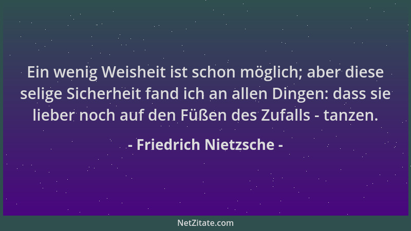 Friedrich Nietzsche - Ein wenig Weisheit ist schon möglich; aber diese selige Sicherheit fand ich an allen Dingen: dass sie...