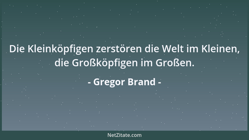 Gregor Brand - Die Kleinköpfigen zerstören die Welt im Kleinen, die Großköpfigen im Großen....