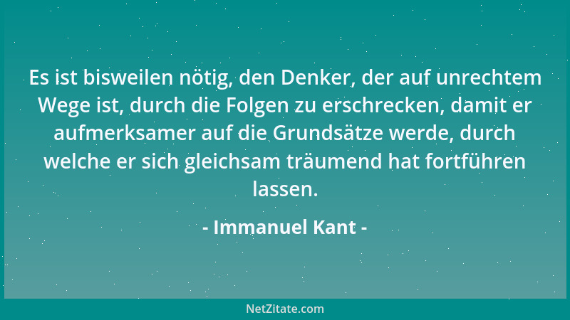 Immanuel Kant - Es ist bisweilen nötig, den Denker, der auf unrechtem Wege ist, durch die Folgen zu erschrecken, damit er a...